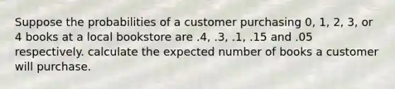 Suppose the probabilities of a customer purchasing 0, 1, 2, 3, or 4 books at a local bookstore are .4, .3, .1, .15 and .05 respectively. calculate the expected number of books a customer will purchase.