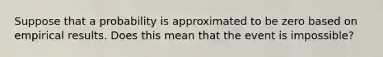 Suppose that a probability is approximated to be zero based on empirical results. Does this mean that the event is​ impossible?