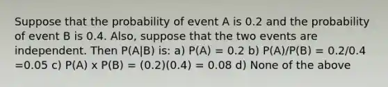 Suppose that the probability of event A is 0.2 and the probability of event B is 0.4. Also, suppose that the two events are independent. Then P(A|B) is: a) P(A) = 0.2 b) P(A)/P(B) = 0.2/0.4 =0.05 c) P(A) x P(B) = (0.2)(0.4) = 0.08 d) None of the above