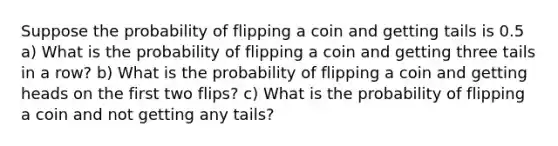 Suppose the probability of flipping a coin and getting tails is 0.5 a) What is the probability of flipping a coin and getting three tails in a row? b) What is the probability of flipping a coin and getting heads on the first two flips? c) What is the probability of flipping a coin and not getting any tails?