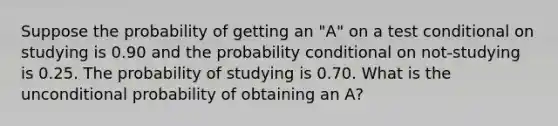 Suppose the probability of getting an "A" on a test conditional on studying is 0.90 and the probability conditional on not-studying is 0.25. The probability of studying is 0.70. What is the unconditional probability of obtaining an A?