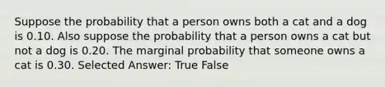 Suppose the probability that a person owns both a cat and a dog is 0.10. Also suppose the probability that a person owns a cat but not a dog is 0.20. The marginal probability that someone owns a cat is 0.30. Selected Answer: True False