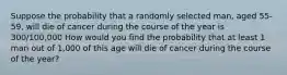 Suppose the probability that a randomly selected​ man, aged​ 55-59, will die of cancer during the course of the year is 300/100,000 How would you find the probability that at least 1 man out of​ 1,000 of this age will die of cancer during the course of the​ year?