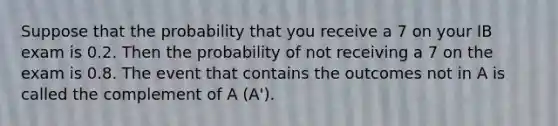 Suppose that the probability that you receive a 7 on your IB exam is 0.2. Then the probability of not receiving a 7 on the exam is 0.8. The event that contains the outcomes not in A is called the complement of A (A').