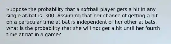 Suppose the probability that a softball player gets a hit in any single at-bat is .300. Assuming that her chance of getting a hit on a particular time at bat is independent of her other at bats, what is the probability that she will not get a hit until her fourth time at bat in a game?