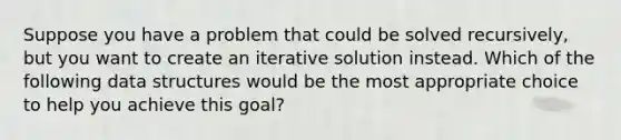 Suppose you have a problem that could be solved recursively, but you want to create an iterative solution instead. Which of the following data structures would be the most appropriate choice to help you achieve this goal?