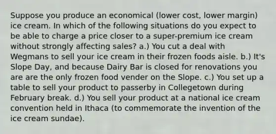 Suppose you produce an economical (lower cost, lower margin) ice cream. In which of the following situations do you expect to be able to charge a price closer to a super-premium ice cream without strongly affecting sales? a.) You cut a deal with Wegmans to sell your ice cream in their frozen foods aisle. b.) It's Slope Day, and because Dairy Bar is closed for renovations you are are the only frozen food vender on the Slope. c.) You set up a table to sell your product to passerby in Collegetown during February break. d.) You sell your product at a national ice cream convention held in Ithaca (to commemorate the invention of the ice cream sundae).