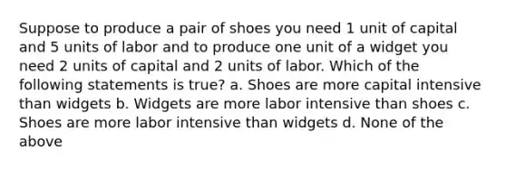 Suppose to produce a pair of shoes you need 1 unit of capital and 5 units of labor and to produce one unit of a widget you need 2 units of capital and 2 units of labor. Which of the following statements is true? a. Shoes are more capital intensive than widgets b. Widgets are more labor intensive than shoes c. Shoes are more labor intensive than widgets d. None of the above