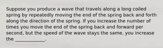 Suppose you produce a wave that travels along a long coiled spring by repeatedly moving the end of the spring back and forth along the direction of the spring. If you increase the number of times you move the end of the spring back and forward per second, but the speed of the wave stays the same, you increase the _____________.