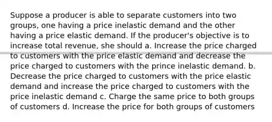 Suppose a producer is able to separate customers into two groups, one having a price inelastic demand and the other having a price elastic demand. If the producer's objective is to increase total revenue, she should a. Increase the price charged to customers with the price elastic demand and decrease the price charged to customers with the prince inelastic demand. b. Decrease the price charged to customers with the price elastic demand and increase the price charged to customers with the price inelastic demand c. Charge the same price to both groups of customers d. Increase the price for both groups of customers