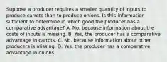 Suppose a producer requires a smaller quantity of inputs to produce carrots than to produce onions. Is this information sufficient to determine in which good the producer has a comparative advantage? A. No, because information about the costs of inputs is missing. B. Yes, the producer has a comparative advantage in carrots. C. No, because information about other producers is missing. D. Yes, the producer has a comparative advantage in onions.