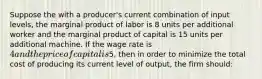 Suppose the with a producer's current combination of input levels, the marginal product of labor is 8 units per additional worker and the marginal product of capital is 15 units per additional machine. If the wage rate is 4 and the price of capital is5, then in order to minimize the total cost of producing its current level of output, the firm should: