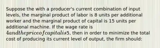 Suppose the with a producer's current combination of input levels, the marginal product of labor is 8 units per additional worker and the marginal product of capital is 15 units per additional machine. If the wage rate is 4 and the price of capital is5, then in order to minimize the total cost of producing its current level of output, the firm should: