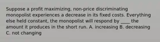 Suppose a profit maximizing, non-price discriminating monopolist experiences a decrease in its fixed costs. Everything else held constant, the monopolist will respond by ____ the amount it produces in the short run. A. increasing B. decreasing C. not changing