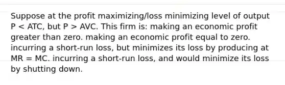 Suppose at the profit maximizing/loss minimizing level of output P AVC. This firm is: making an economic profit greater than zero. making an economic profit equal to zero. incurring a short-run loss, but minimizes its loss by producing at MR = MC. incurring a short-run loss, and would minimize its loss by shutting down.