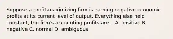 Suppose a profit-maximizing firm is earning negative economic profits at its current level of output. Everything else held constant, the firm's accounting profits are... A. positive B. negative C. normal D. ambiguous