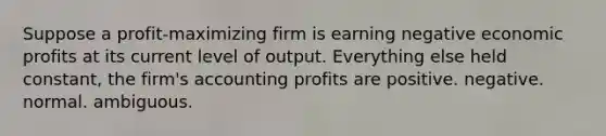 Suppose a profit-maximizing firm is earning negative economic profits at its current level of output. Everything else held constant, the firm's accounting profits are positive. negative. normal. ambiguous.