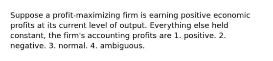 Suppose a profit-maximizing firm is earning positive economic profits at its current level of output. Everything else held constant, the firm's accounting profits are 1. positive. 2. negative. 3. normal. 4. ambiguous.