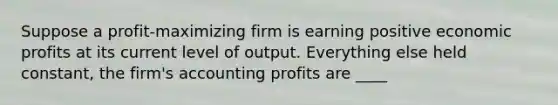 Suppose a profit-maximizing firm is earning positive economic profits at its current level of output. Everything else held constant, the firm's accounting profits are ____