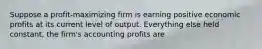 Suppose a profit-maximizing firm is earning positive economic profits at its current level of output. Everything else held constant, the firm's accounting profits are