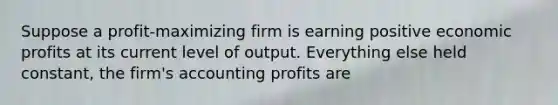 Suppose a profit-maximizing firm is earning positive economic profits at its current level of output. Everything else held constant, the firm's accounting profits are