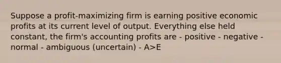 Suppose a profit-maximizing firm is earning positive economic profits at its current level of output. Everything else held constant, the firm's accounting profits are - positive - negative - normal - ambiguous (uncertain) - A>E