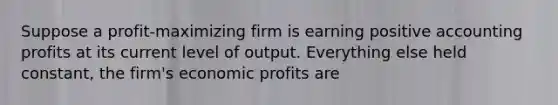 Suppose a profit-maximizing firm is earning positive accounting profits at its current level of output. Everything else held constant, the firm's economic profits are