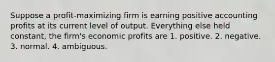 Suppose a profit-maximizing firm is earning positive accounting profits at its current level of output. Everything else held constant, the firm's economic profits are 1. positive. 2. negative. 3. normal. 4. ambiguous.