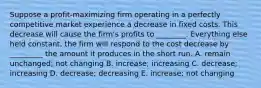 Suppose a profit-maximizing firm operating in a perfectly competitive market experience a decrease in fixed costs. This decrease will cause the firm's profits to ________. Everything else held constant, the firm will respond to the cost decrease by _________ the amount it produces in the short run. A. remain unchanged; not changing B. increase; increasing C. decrease; increasing D. decrease; decreasing E. increase; not changing