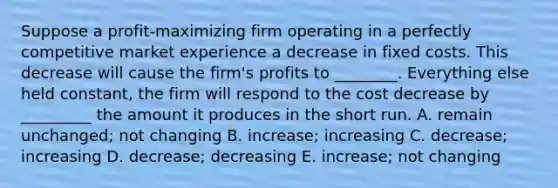 Suppose a profit-maximizing firm operating in a perfectly competitive market experience a decrease in fixed costs. This decrease will cause the firm's profits to ________. Everything else held constant, the firm will respond to the cost decrease by _________ the amount it produces in the short run. A. remain unchanged; not changing B. increase; increasing C. decrease; increasing D. decrease; decreasing E. increase; not changing