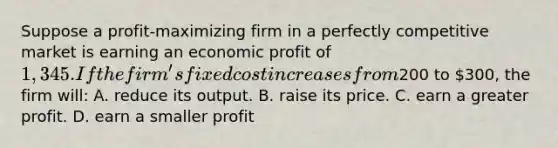 Suppose a profit-maximizing firm in a perfectly competitive market is earning an economic profit of 1,345. If the firm's fixed cost increases from200 to 300, the firm will: A. reduce its output. B. raise its price. C. earn a greater profit. D. earn a smaller profit