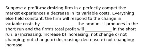 Suppose a profit-maximizing firm in a perfectly competitive market experiences a decrease in its variable costs. Everything else held constant, the firm will respond to the change in variable costs by __________________the amount it produces in the short run and the firm's total profit will _____________ in the short run. a) increasing; increase b) increasing; not change c) not changing; not change d) decreasing; decrease e) not changing; increase