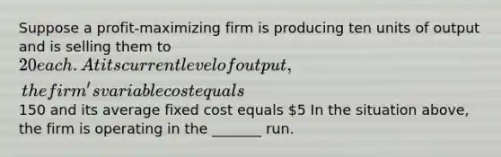 Suppose a profit-maximizing firm is producing ten units of output and is selling them to 20 each. At its current level of output, the firm's variable cost equals150 and its average fixed cost equals 5 In the situation above, the firm is operating in the _______ run.