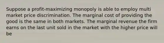 Suppose a profit-maximizing monopoly is able to employ multi market price discrimination. The marginal cost of providing the good is the same in both markets. The marginal revenue the firm earns on the last unit sold in the market with the higher price will be