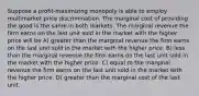 Suppose a profit-maximizing monopoly is able to employ multimarket price discrimination. The marginal cost of providing the good is the same in both markets. The marginal revenue the firm earns on the last unit sold in the market with the higher price will be A) greater than the marginal revenue the firm earns on the last unit sold in the market with the higher price. B) less than the marginal revenue the firm earns on the last unit sold in the market with the higher price. C) equal to the marginal revenue the firm earns on the last unit sold in the market with the higher price. D) greater than the marginal cost of the last unit.