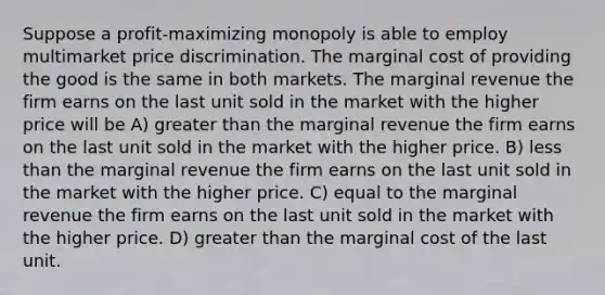 Suppose a profit-maximizing monopoly is able to employ multimarket price discrimination. The marginal cost of providing the good is the same in both markets. The marginal revenue the firm earns on the last unit sold in the market with the higher price will be A) greater than the marginal revenue the firm earns on the last unit sold in the market with the higher price. B) less than the marginal revenue the firm earns on the last unit sold in the market with the higher price. C) equal to the marginal revenue the firm earns on the last unit sold in the market with the higher price. D) greater than the marginal cost of the last unit.