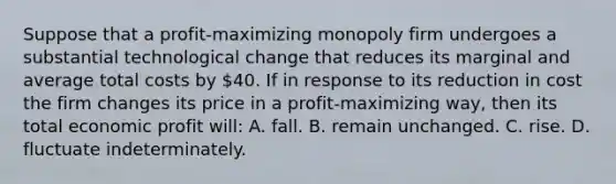 Suppose that a profit-maximizing monopoly firm undergoes a substantial technological change that reduces its marginal and average total costs by 40. If in response to its reduction in cost the firm changes its price in a profit-maximizing way, then its total economic profit will: A. fall. B. remain unchanged. C. rise. D. fluctuate indeterminately.