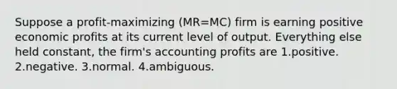 Suppose a profit-maximizing (MR=MC) firm is earning positive economic profits at its current level of output. Everything else held constant, the firm's accounting profits are 1.positive. 2.negative. 3.normal. 4.ambiguous.