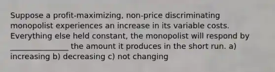 Suppose a profit-maximizing, non-price discriminating monopolist experiences an increase in its variable costs. Everything else held constant, the monopolist will respond by _______________ the amount it produces in the short run. a) increasing b) decreasing c) not changing