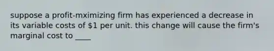 suppose a profit-mximizing firm has experienced a decrease in its variable costs of 1 per unit. this change will cause the firm's marginal cost to ____