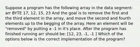 Suppose a program has the following array in the data segment: arr BYTE 17, 12, 15, 23 And the goal is to remove the first and the third element in the array, and move the second and fourth elements up to the begging of the array. Here an element will be "removed" by putting a -1 in it's place. After the program has finished running arr should be: [12, 23, -1, -1 ] Which of the options below is the correct implementation of the program?