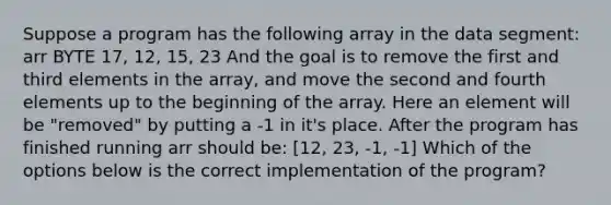 Suppose a program has the following array in the data segment: arr BYTE 17, 12, 15, 23 And the goal is to remove the first and third elements in the array, and move the second and fourth elements up to the beginning of the array. Here an element will be "removed" by putting a -1 in it's place. After the program has finished running arr should be: [12, 23, -1, -1] Which of the options below is the correct implementation of the program?