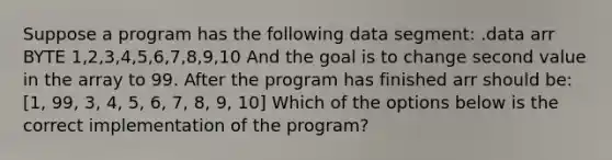 Suppose a program has the following data segment: .data arr BYTE 1,2,3,4,5,6,7,8,9,10 And the goal is to change second value in the array to 99. After the program has finished arr should be: [1, 99, 3, 4, 5, 6, 7, 8, 9, 10] Which of the options below is the correct implementation of the program?