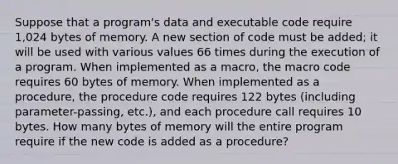 Suppose that a program's data and executable code require 1,024 bytes of memory. A new section of code must be added; it will be used with various values 66 times during the execution of a program. When implemented as a macro, the macro code requires 60 bytes of memory. When implemented as a procedure, the procedure code requires 122 bytes (including parameter-passing, etc.), and each procedure call requires 10 bytes. How many bytes of memory will the entire program require if the new code is added as a procedure?