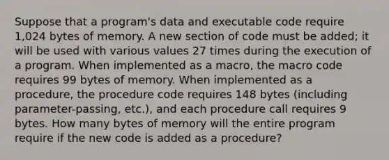 Suppose that a program's data and executable code require 1,024 bytes of memory. A new section of code must be added; it will be used with various values 27 times during the execution of a program. When implemented as a macro, the macro code requires 99 bytes of memory. When implemented as a procedure, the procedure code requires 148 bytes (including parameter-passing, etc.), and each procedure call requires 9 bytes. How many bytes of memory will the entire program require if the new code is added as a procedure?