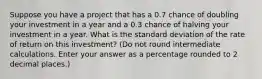 Suppose you have a project that has a 0.7 chance of doubling your investment in a year and a 0.3 chance of halving your investment in a year. What is the standard deviation of the rate of return on this investment? (Do not round intermediate calculations. Enter your answer as a percentage rounded to 2 decimal places.)