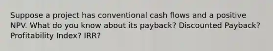 Suppose a project has conventional cash flows and a positive NPV. What do you know about its payback? Discounted Payback? Profitability Index? IRR?