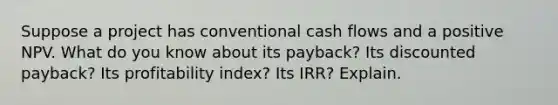 Suppose a project has conventional cash flows and a positive NPV. What do you know about its payback? Its discounted payback? Its profitability index? Its IRR? Explain.