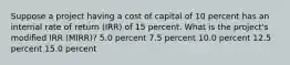 Suppose a project having a cost of capital of 10 percent has an internal rate of return (IRR) of 15 percent. What is the project's modified IRR (MIRR)? 5.0 percent 7.5 percent 10.0 percent 12.5 percent 15.0 percent