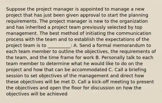 Suppose the project manager is appointed to manage a new project that has just been given approval to start the planning requirements. The project manager is new to the organization and has inherited a project team previously selected by top management. The best method of initiating the communication process with the team and to establish the expectations of the project team is to __________: A. Send a formal memorandum to each team member to outline the objectives, the requirements of the team, and the time frame for work B. Personally talk to each team member to determine what he would like to do on the project and how that can be accommodated C. Call a briefing session to set objectives of the management and direct how these objectives will be met D. Call a kick-off meeting to present the objectives and open the floor for discussion on how the objectives will be achieved